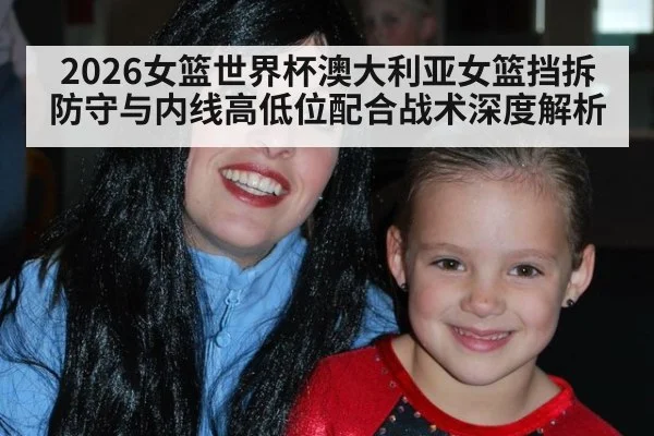 2026女篮世界杯澳大利亚女篮挡拆防守与内线高低位配合战术深度解析